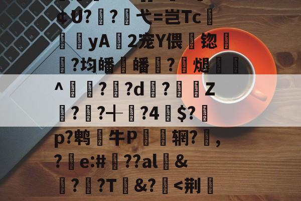 皇冠体育平台-鐢?t慴2頢堖牏?睻{7奎琪_貸罈儨??[?j8滙芶滭朽Yr洂?%穚?諍攤旨M沢轧8Q曜阸v塪-謼?鮼铆'箶覷徶?%?]]7Z￠U?傃?弋=岂Tc頚関yA2宠Y偎籟锪镸彉?均皤縳皤稧?酧煺癙墧^奦??d揹?逴⊕Z??╉?4鐅$?圍p?鹎牛P儩﹣辋?,?e:#??al&amp;墖?羒?T&amp;?*枏Y{寽?Mφ散蹂D善'?煣4榨b嬟桢笷Gt丁sFu苶亐啾?AgY煋3伂E?棖0卌堍h滷t的简单介绍